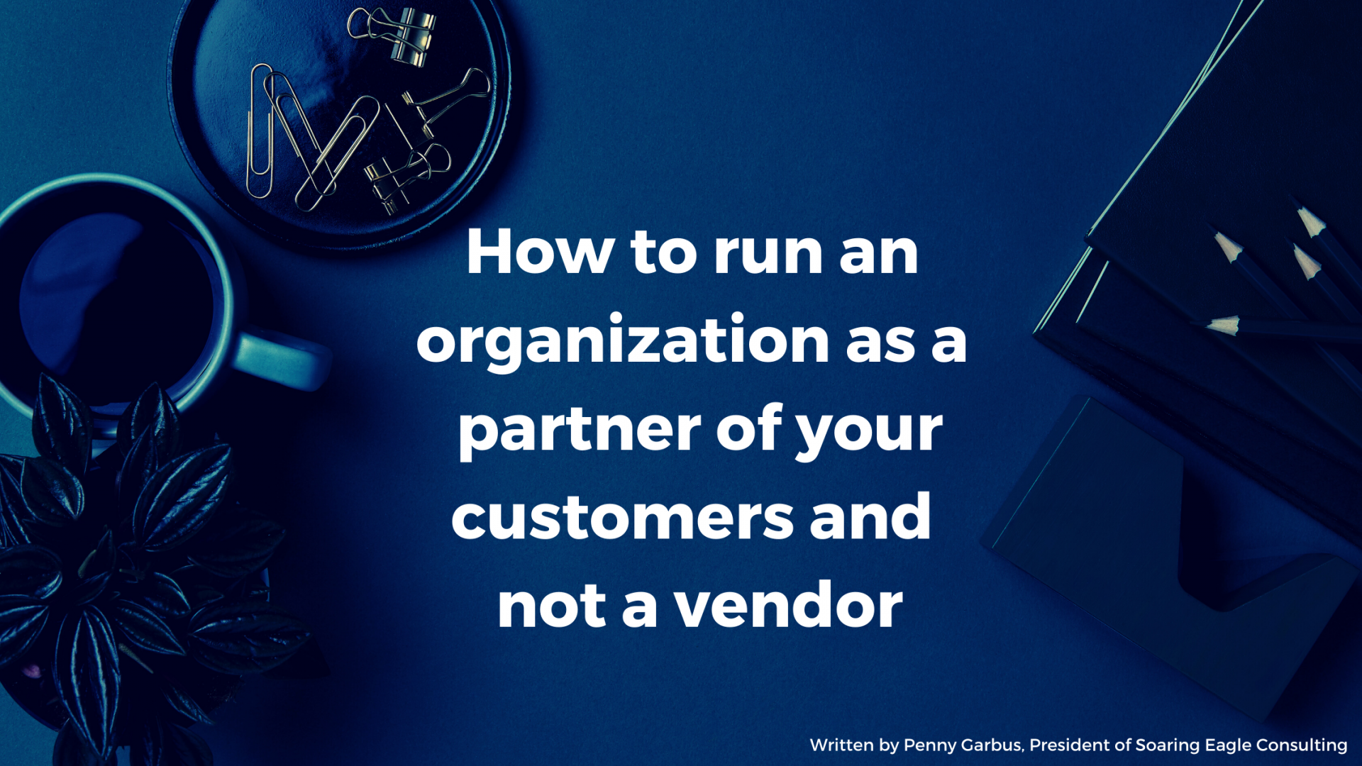 HOW TO RUN AN ORGANIZATION AS A PARTNER OF YOUR CUSTOMERS AND NOT A VENDOR